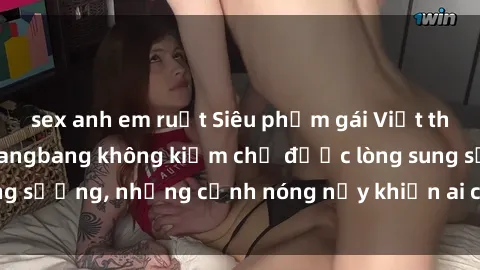 sex anh em ruột Siêu phẩm gái Việt tham gia trong buổi gangbang không kiềm chế được lòng sung sướng, những cảnh nóng nảy khiến ai cũng phải mãn nhãn