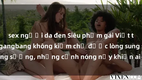 sex người da đen Siêu phẩm gái Việt tham gia trong buổi gangbang không kiềm chế được lòng sung sướng, những cảnh nóng nảy khiến ai cũng phải mãn nhãn