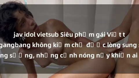 jav idol vietsub Siêu phẩm gái Việt tham gia trong buổi gangbang không kiềm chế được lòng sung sướng, những cảnh nóng nảy khiến ai cũng phải mãn nhãn