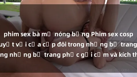 phim sex bà mẹ nóng bỏng Phim sex cosplay: Trải nghiệm tuyệt vời của cặp đôi trong những bộ trang phục gợi cảm và kích thích