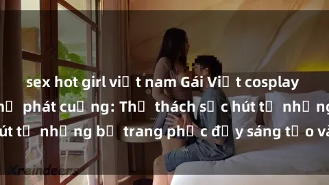 sex hot girl việt nam Gái Việt cosplay sexy khiến fan hâm mộ phát cuồng: Thử thách sức hút từ những bộ trang phục đầy sáng tạo và quyến rũ!