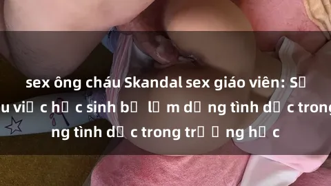 sex ông cháu Skandal sex giáo viên: Sự thật đằng sau việc học sinh bị lạm dụng tình dục trong trường học