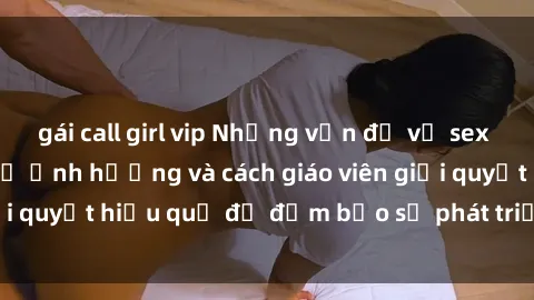 gái call girl vip Những vấn đề về sex học sinh: Các yếu tố ảnh hưởng và cách giáo viên giải quyết hiệu quả để đảm bảo sự phát triển toàn diện.