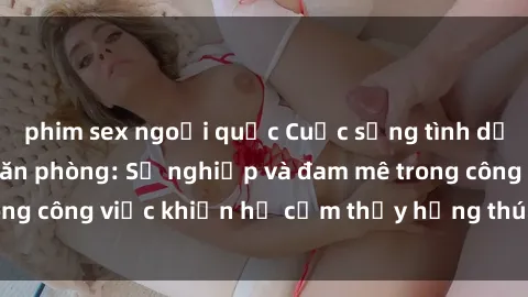 phim sex ngoại quốc Cuộc sống tình dục của nhân viên văn phòng: Sự nghiệp và đam mê trong công việc khiến họ cảm thấy hứng thú với tình dục?
