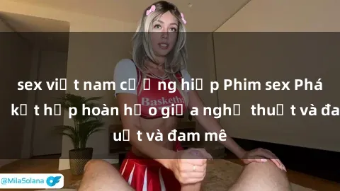sex việt nam cưỡng hiếp Phim sex Pháp - Sự kết hợp hoàn hảo giữa nghệ thuật và đam mê