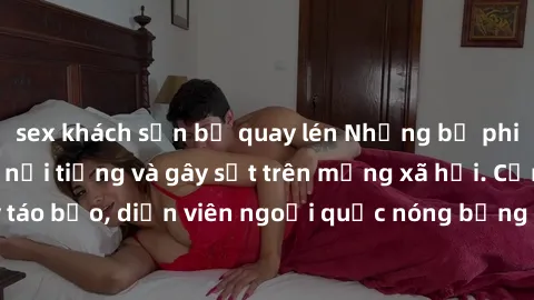 sex khách sạn bị quay lén Những bộ phim sex ngoại quốc nổi tiếng và gây sốt trên mạng xã hội. Cảnh quay táo bạo, diễn viên ngoại quốc nóng bỏng trong các tác phẩm đỉnh cao.