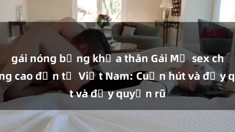 gái nóng bỏng khỏa thân Gái Mỹ sex chất lượng cao đến từ Việt Nam: Cuốn hút và đầy quyến rũ