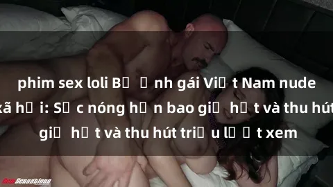 phim sex loli Bộ ảnh gái Việt Nam nude gây sốt mạng xã hội: Sắc nóng hơn bao giờ hết và thu hút triệu lượt xem