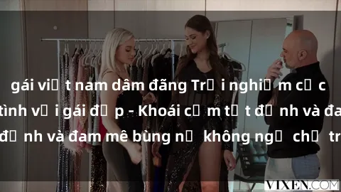 gái việt nam dâm đãng Trải nghiệm cực kỳ thú vị khi làm tình với gái đẹp - Khoái cảm tột đỉnh và đam mê bùng nổ không ngờ chỉ trong một đêm!