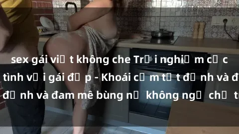 sex gái việt không che Trải nghiệm cực kỳ thú vị khi làm tình với gái đẹp - Khoái cảm tột đỉnh và đam mê bùng nổ không ngờ chỉ trong một đêm!