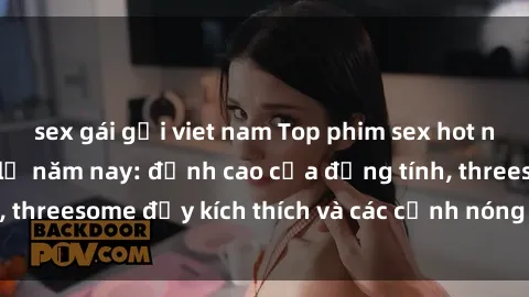 sex gái gọi viet nam Top phim sex hot nhất không thể bỏ lỡ năm nay: đỉnh cao của đồng tính, threesome đầy kích thích và các cảnh nóng đang gây sốt!