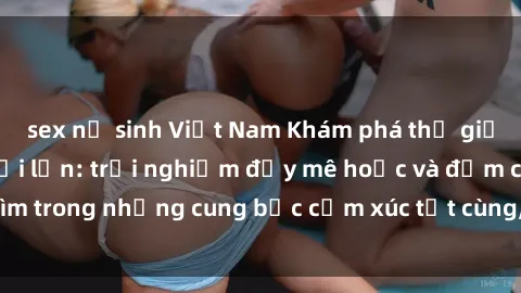 sex nữ sinh Việt Nam Khám phá thế giới mới với sex người lớn: trải nghiệm đầy mê hoặc và đắm chìm trong những cung bậc cảm xúc tột cùng, hứng khởi và cuốn hút.