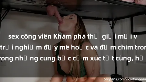 sex công viên Khám phá thế giới mới với sex người lớn: trải nghiệm đầy mê hoặc và đắm chìm trong những cung bậc cảm xúc tột cùng, hứng khởi và cuốn hút.