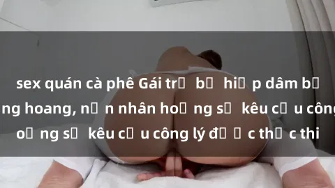 sex quán cà phê Gái trẻ bị hiếp dâm bạo lực trong khu rừng hoang, nạn nhân hoảng sợ kêu cầu công lý được thực thi