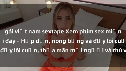 gái việt nam sextape Xem phim sex miễn phí online ngay tại đây – Hấp dẫn, nóng bỏng và đầy lôi cuốn, thỏa mãn mọi người và thú vui của bạn!