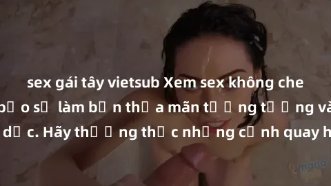 sex gái tây vietsub Xem sex không che HD miễn phí đảm bảo sẽ làm bạn thỏa mãn tưởng tượng và nhu cầu tình dục. Hãy thưởng thức những cảnh quay hấp dẫn và mãnh liệt ngay bây giờ!