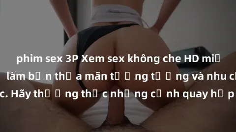 phim sex 3P Xem sex không che HD miễn phí đảm bảo sẽ làm bạn thỏa mãn tưởng tượng và nhu cầu tình dục. Hãy thưởng thức những cảnh quay hấp dẫn và mãnh liệt ngay bây giờ!