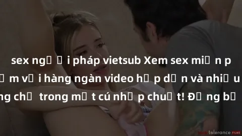 sex người pháp vietsub Xem sex miễn phí: Cùng trải nghiệm với hàng ngàn video hấp dẫn và nhiều thể loại đa dạng chỉ trong một cú nhấp chuột! Đừng bỏ lỡ cơ hội thưởng thức tuyệt vời này ngay hôm nay!