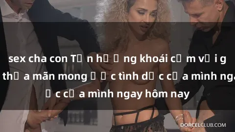 sex cha con Tận hưởng khoái cảm với gái xinh sex, thỏa mãn mong ước tình dục của mình ngay hôm nay