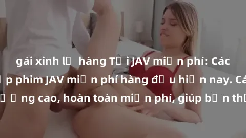 gái xinh lộ hàng Tải JAV miễn phí: Các trang web cung cấp phim JAV miễn phí hàng đầu hiện nay. Các tác phẩm chất lượng cao, hoàn toàn miễn phí, giúp bạn thỏa mãn niềm đam mê mà không tốn kém.