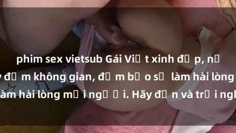 phim sex vietsub Gái Việt xinh đẹp, nồng nàn làm tình say đắm không gian, đảm bảo sẽ làm hài lòng mọi người. Hãy đến và trải nghiệm ngay!