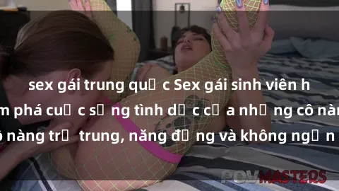 sex gái trung quốc Sex gái sinh viên hot nhất: Cùng khám phá cuộc sống tình dục của những cô nàng trẻ trung, năng động và không ngần ngại thử nghiệm!