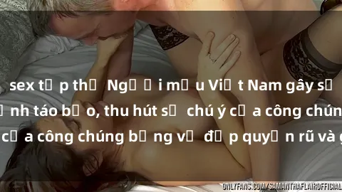 sex tập thể Người mẫu Việt Nam gây sốt với loạt shoot ảnh táo bạo, thu hút sự chú ý của công chúng bằng vẻ đẹp quyến rũ và gợi cảm.