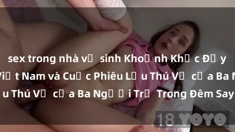 sex trong nhà vệ sinh Khoảnh Khắc Đầy Kịch Tính: Sex  Việt Nam và Cuộc Phiêu Lưu Thú Vị của Ba Người Trẻ Trong Đêm Say Đắm