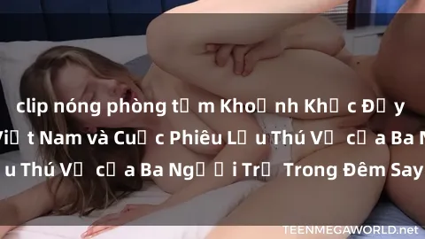 clip nóng phòng tắm Khoảnh Khắc Đầy Kịch Tính: Sex  Việt Nam và Cuộc Phiêu Lưu Thú Vị của Ba Người Trẻ Trong Đêm Say Đắm