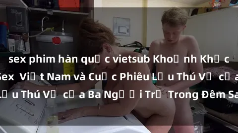 sex phim hàn quốc vietsub Khoảnh Khắc Đầy Kịch Tính: Sex  Việt Nam và Cuộc Phiêu Lưu Thú Vị của Ba Người Trẻ Trong Đêm Say Đắm