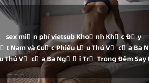 sex miễn phí vietsub Khoảnh Khắc Đầy Kịch Tính: Sex  Việt Nam và Cuộc Phiêu Lưu Thú Vị của Ba Người Trẻ Trong Đêm Say Đắm