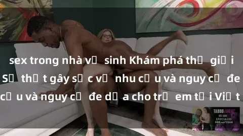sex trong nhà vệ sinh Khám phá thế giới sex loli Việt Nam: Sự thật gây sốc về nhu cầu và nguy cơ đe dọa cho trẻ em tại Việt Nam