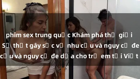 phim sex trung quốc Khám phá thế giới sex loli Việt Nam: Sự thật gây sốc về nhu cầu và nguy cơ đe dọa cho trẻ em tại Việt Nam