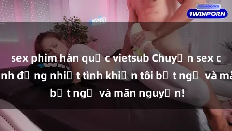 sex phim hàn quốc vietsub Chuyện sex chị dâu: hành động nhiệt tình khiến tôi bất ngờ và mãn nguyện!