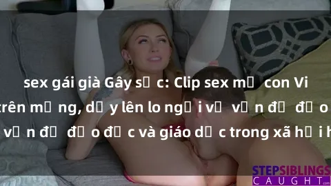 sex gái già Gây sốc: Clip sex mẹ con Việt Nam lan truyền trên mạng, dấy lên lo ngại về vấn đề đạo đức và giáo dục trong xã hội hiện nay.