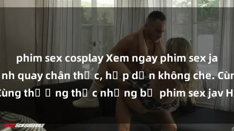 phim sex cosplay Xem ngay phim sex jav HD với những cảnh quay chân thực, hấp dẫn không che. Cùng thưởng thức những bộ phim sex jav HD hot nhất hiện nay!