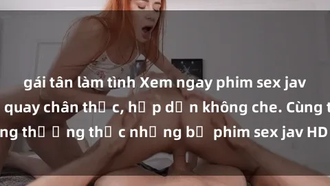 gái tân làm tình Xem ngay phim sex jav HD với những cảnh quay chân thực, hấp dẫn không che. Cùng thưởng thức những bộ phim sex jav HD hot nhất hiện nay!