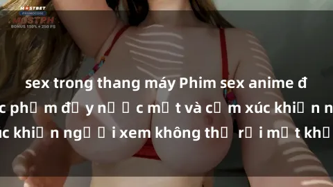 sex trong thang máy Phim sex anime đỉnh cao: Những tác phẩm đầy nước mắt và cảm xúc khiến người xem không thể rời mắt khỏi màn hình