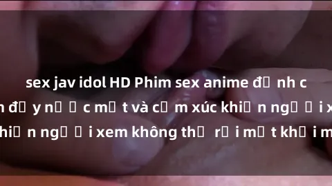 sex jav idol HD Phim sex anime đỉnh cao: Những tác phẩm đầy nước mắt và cảm xúc khiến người xem không thể rời mắt khỏi màn hình